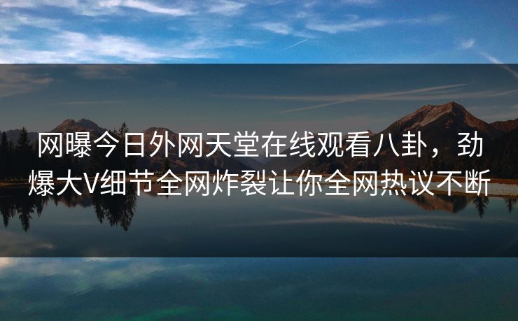 网曝今日外网天堂在线观看八卦,劲爆大V细节全网炸裂让你全网热议不断 网曝今日外网天堂在线观看八卦,劲爆大V细节全网炸裂让你全网热议不断