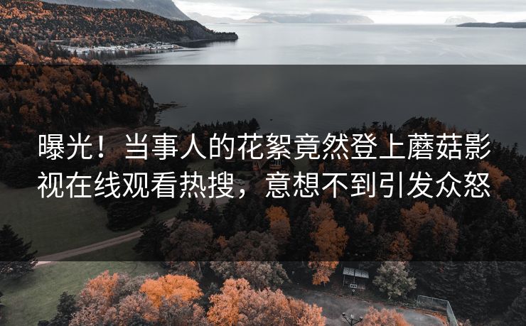曝光！当事人的花絮竟然登上蘑菇影视在线观看热搜，意想不到引发众怒