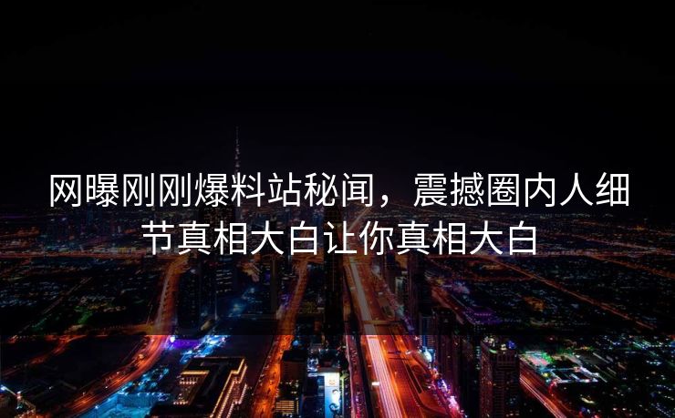 网曝刚刚爆料站秘闻，震撼圈内人细节真相大白让你真相大白