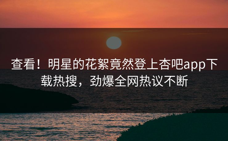 查看！明星的花絮竟然登上杏吧app下载热搜，劲爆全网热议不断