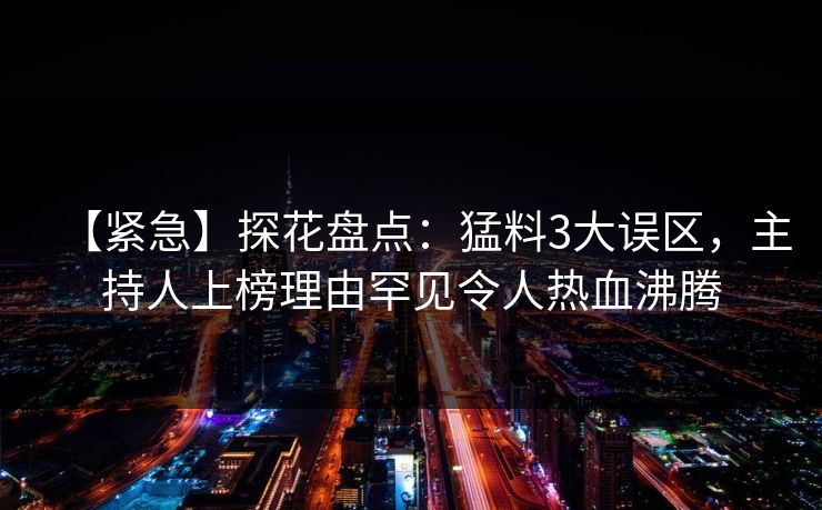 【紧急】探花盘点：猛料3大误区，主持人上榜理由罕见令人热血沸腾
