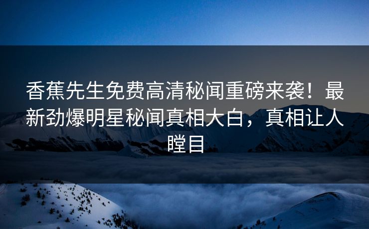 香蕉先生免费高清秘闻重磅来袭！最新劲爆明星秘闻真相大白，真相让人瞠目