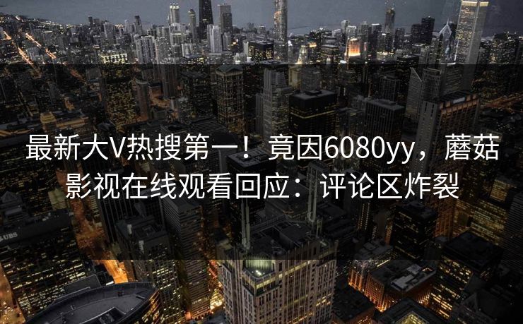 最新大V热搜第一！竟因6080yy，蘑菇影视在线观看回应：评论区炸裂