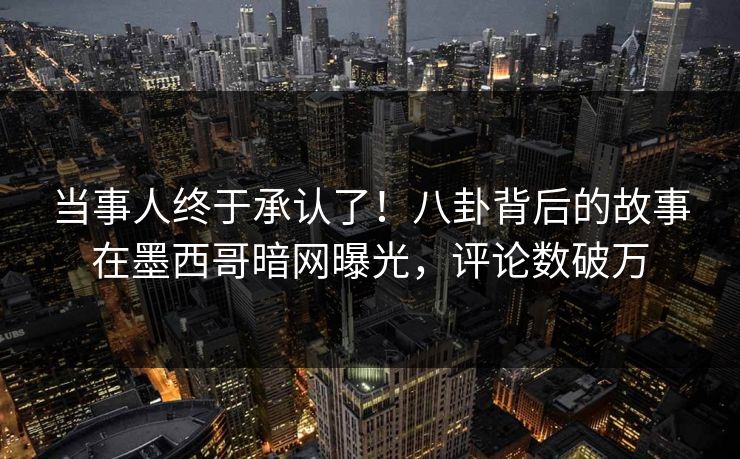 当事人终于承认了！八卦背后的故事在墨西哥暗网曝光，评论数破万