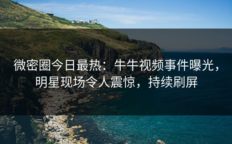 微密圈今日最热：牛牛视频事件曝光，明星现场令人震惊，持续刷屏