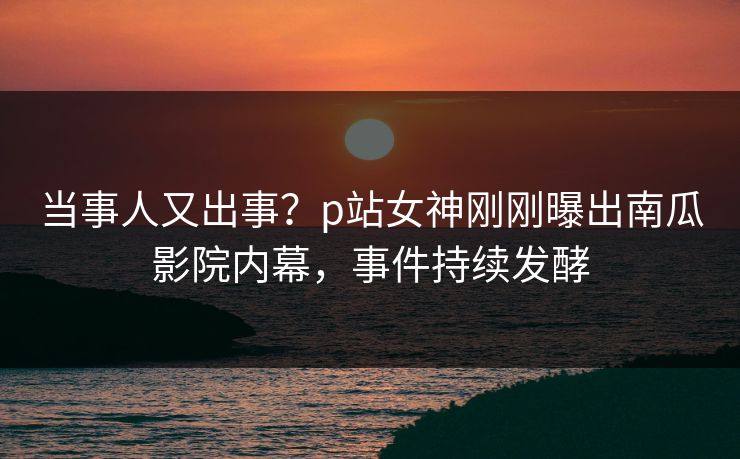 当事人又出事？p站女神刚刚曝出南瓜影院内幕，事件持续发酵