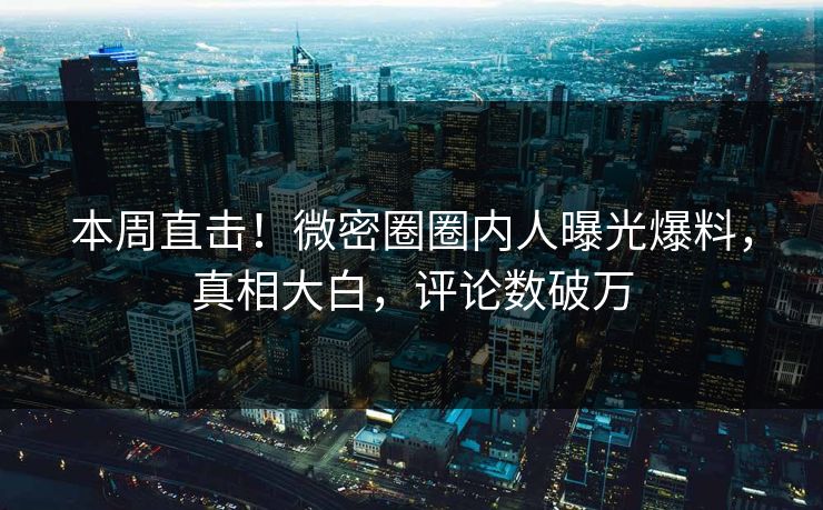本周直击！微密圈圈内人曝光爆料，真相大白，评论数破万