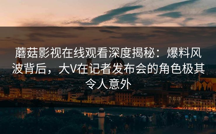 蘑菇影视在线观看深度揭秘：爆料风波背后，大V在记者发布会的角色极其令人意外
