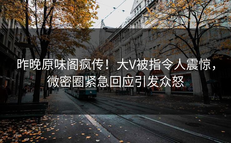 昨晚原味阁疯传！大V被指令人震惊，微密圈紧急回应引发众怒