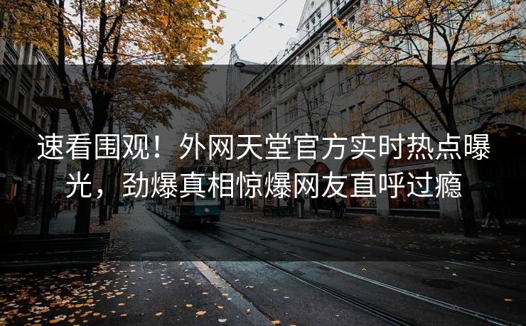 速看围观！外网天堂官方实时热点曝光，劲爆真相惊爆网友直呼过瘾
