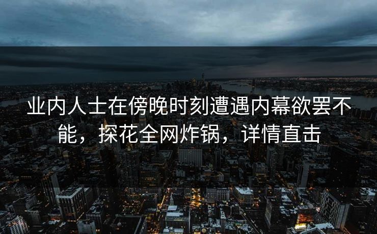 业内人士在傍晚时刻遭遇内幕欲罢不能,探花全网炸锅,详情直击 业内人士在傍晚时刻遭遇内幕欲罢不能,探花全网炸锅,详情直击