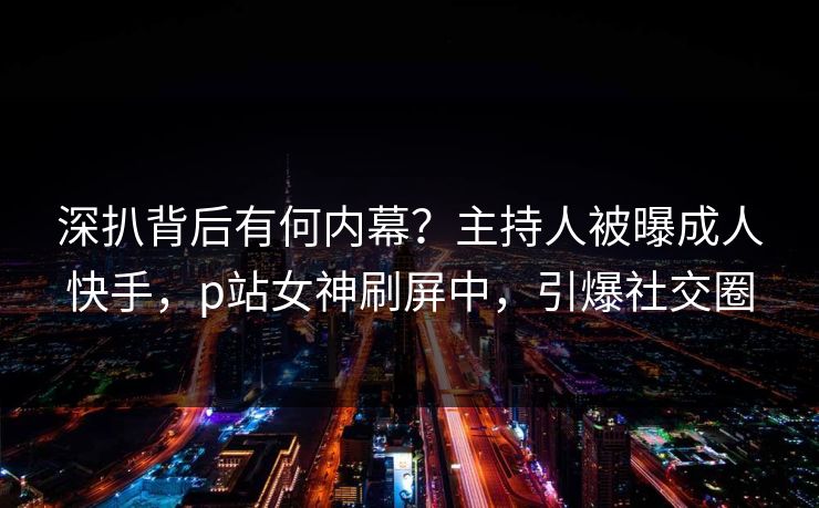 深扒背后有何内幕？主持人被曝成人快手，p站女神刷屏中，引爆社交圈