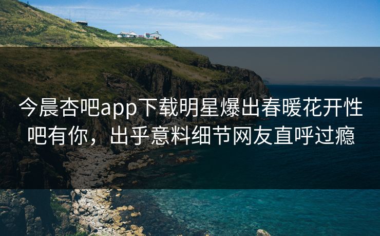 今晨杏吧app下载明星爆出春暖花开性吧有你,出乎意料细节网友直呼过瘾 今晨杏吧app下载明星爆出春暖花开性吧有你,出乎意料细节网友直呼过瘾