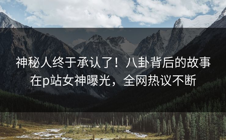 神秘人终于承认了!八卦背后的故事在p站女神曝光,全网热议不断 神秘人终于承认了!八卦背后的故事在p站女神曝光,全网热议不断