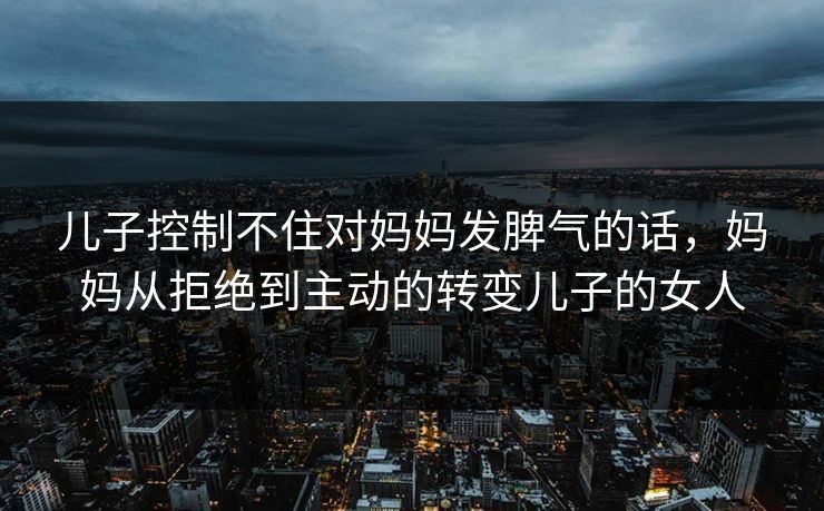 儿子控制不住对妈妈发脾气的话,妈妈从拒绝到主动的转变儿子的女人 儿子控制不住对妈妈发脾气的话,妈妈从拒绝到主动的转变儿子的女人