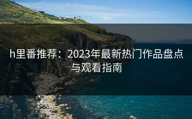 h里番推荐：2023年最新热门作品盘点与观看指南