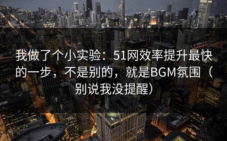 我做了个小实验：51网效率提升最快的一步，不是别的，就是BGM氛围（别说我没提醒）