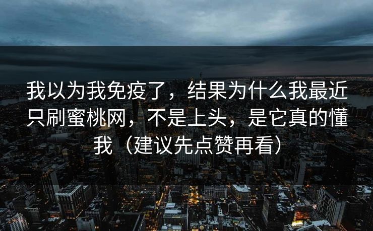 我以为我免疫了,结果为什么我最近只刷蜜桃网,不是上头,是它真的懂我(建议先点赞再看) 我以为我免疫了,结果为什么我最近只刷蜜桃网,不是上头,是它真的懂我(建议先点赞再看)