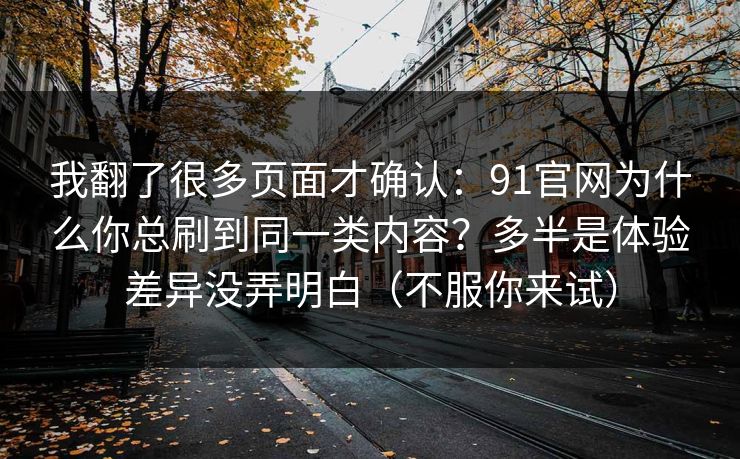 我翻了很多页面才确认：91官网为什么你总刷到同一类内容？多半是体验差异没弄明白（不服你来试）