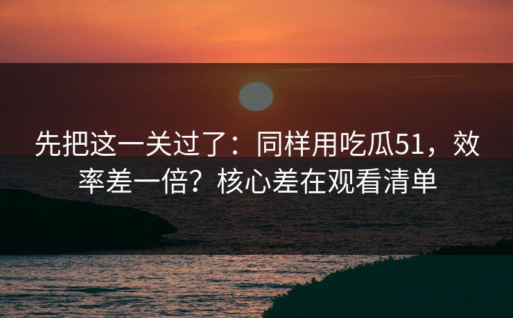 先把这一关过了：同样用吃瓜51，效率差一倍？核心差在观看清单