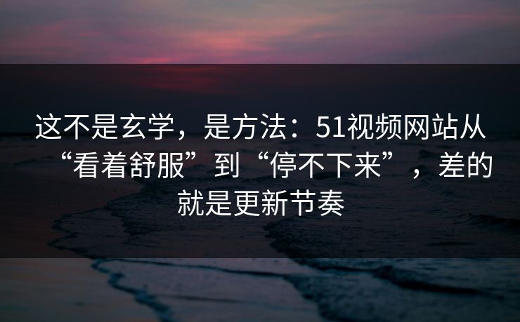 这不是玄学，是方法：51视频网站从“看着舒服”到“停不下来”，差的就是更新节奏